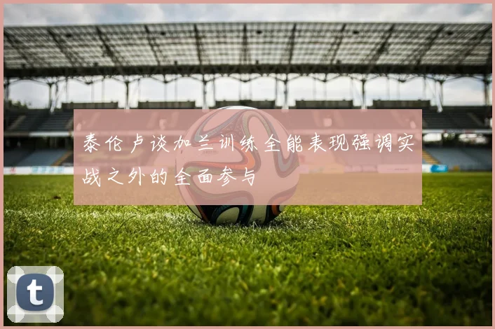 泰伦卢谈加兰训练全能表现强调实战之外的全面参与
