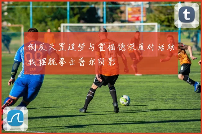 倒反天罡追梦与霍福德深度对话助我摆脱拳击普尔阴影