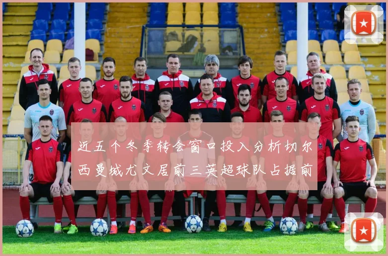 近五个冬季转会窗口投入分析切尔西曼城尤文居前三英超球队占据前十五名中的七席