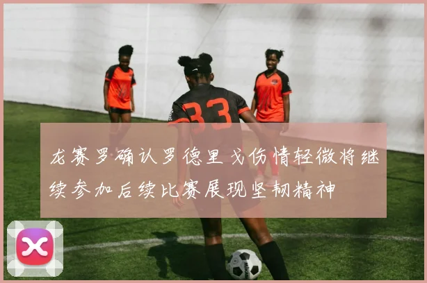 龙赛罗确认罗德里戈伤情轻微将继续参加后续比赛展现坚韧精神