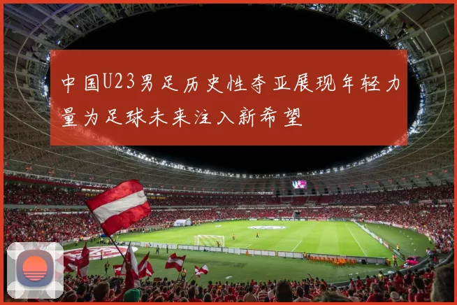 中国U23男足历史性夺亚展现年轻力量为足球未来注入新希望