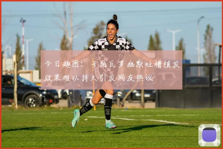今日趣图：卡纳瓦罗幽默吐槽植发效果难以持久引发网友热议