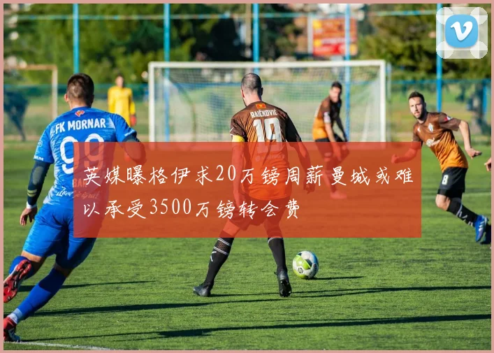 英媒曝格伊求20万镑周薪曼城或难以承受3500万镑转会费