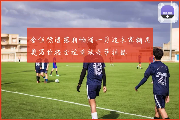 舍伍德透露利物浦一月追求塞梅尼奥若价格合适将放走萨拉赫