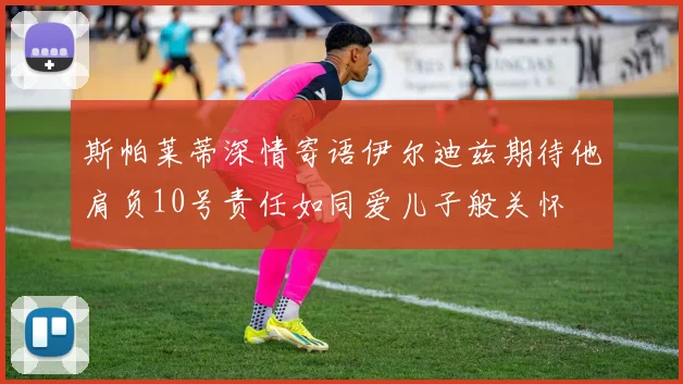 斯帕莱蒂深情寄语伊尔迪兹期待他肩负10号责任如同爱儿子般关怀