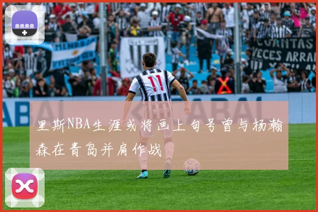 里斯NBA生涯或将画上句号曾与杨瀚森在青岛并肩作战