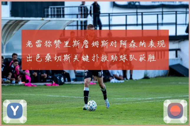 老雷称赞里斯詹姆斯对阿森纳表现出色桑切斯关键扑救助球队获胜