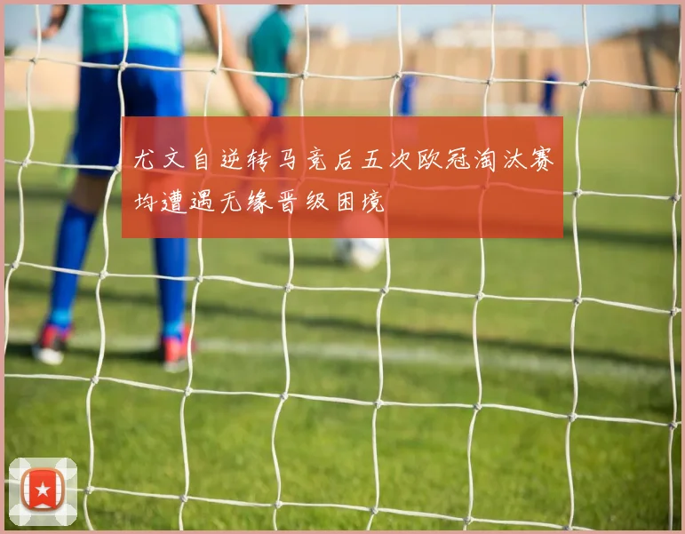 尤文自逆转马竞后五次欧冠淘汰赛均遭遇无缘晋级困境