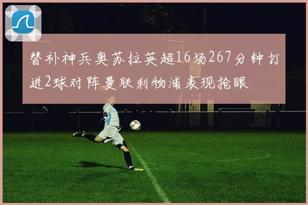 替补神兵奥苏拉英超16场267分钟打进2球对阵曼联利物浦表现抢眼