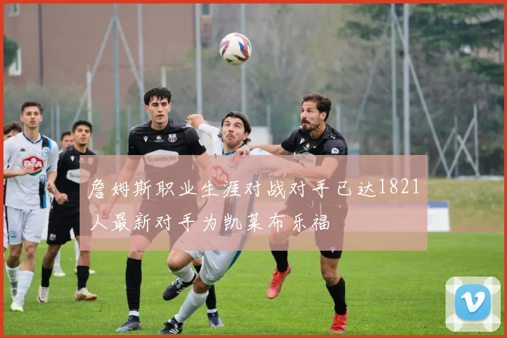 詹姆斯职业生涯对战对手已达1821人最新对手为凯莱布乐福