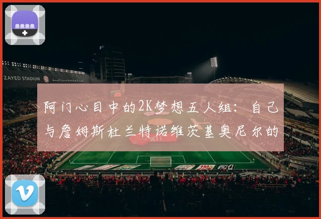 阿门心目中的2K梦想五人组：自己与詹姆斯杜兰特诺维茨基奥尼尔的传奇组合