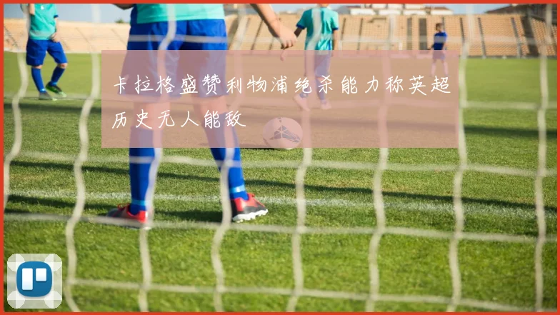 卡拉格盛赞利物浦绝杀能力称英超历史无人能敌