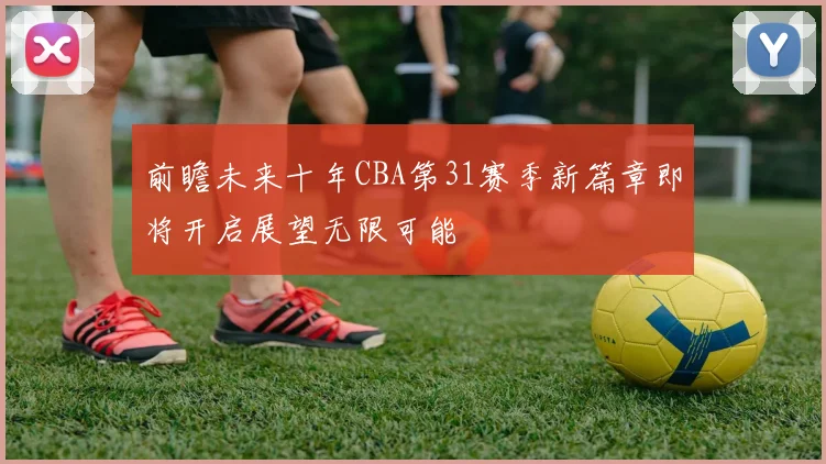 前瞻未来十年CBA第31赛季新篇章即将开启展望无限可能