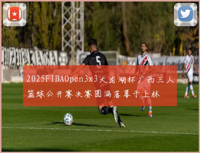 2025FIBAOpen3x3大龙湖杯广西三人篮球公开赛决赛圆满落幕于上林