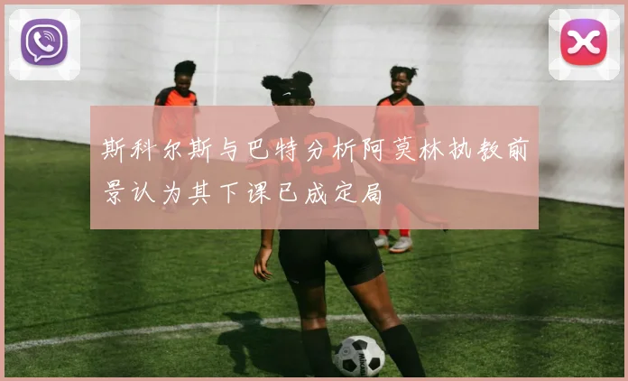 斯科尔斯与巴特分析阿莫林执教前景认为其下课已成定局