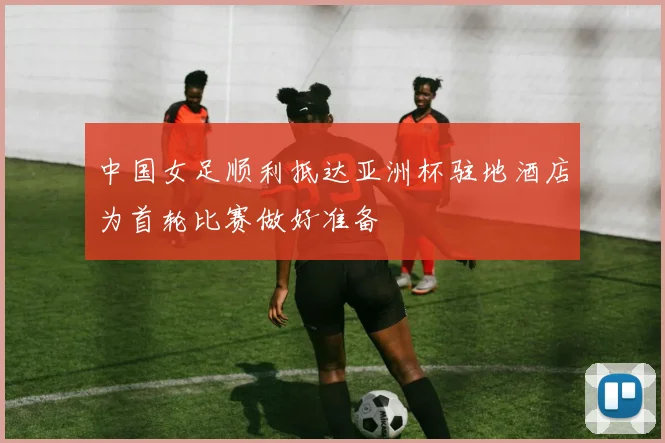 中国女足顺利抵达亚洲杯驻地酒店为首轮比赛做好准备
