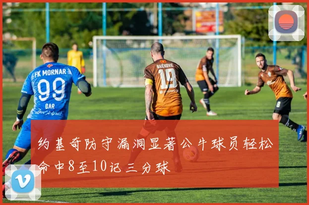 约基奇防守漏洞显著公牛球员轻松命中8至10记三分球