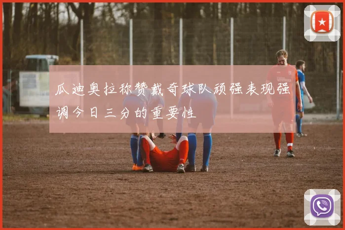 瓜迪奥拉称赞戴奇球队顽强表现强调今日三分的重要性