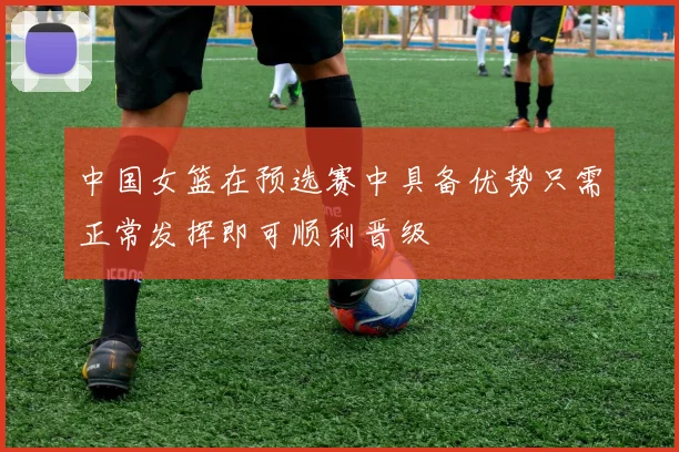 中国女篮在预选赛中具备优势只需正常发挥即可顺利晋级