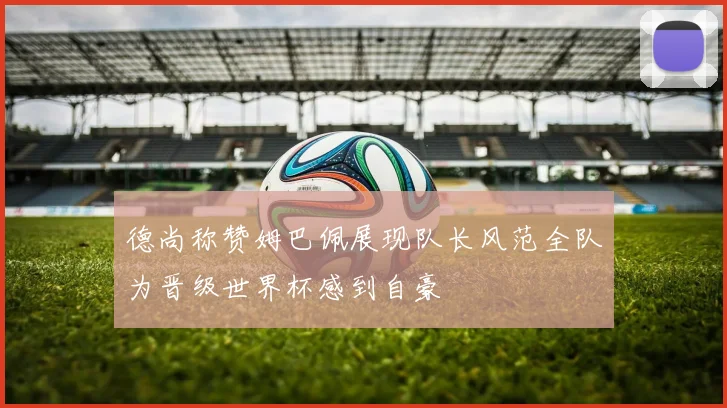 德尚称赞姆巴佩展现队长风范全队为晋级世界杯感到自豪