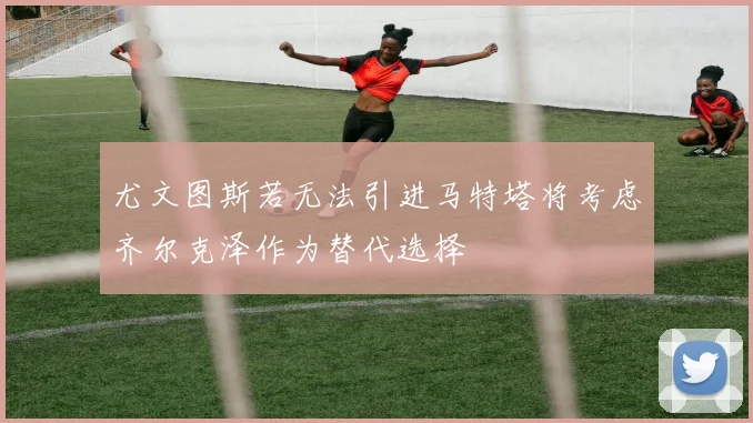尤文图斯若无法引进马特塔将考虑齐尔克泽作为替代选择