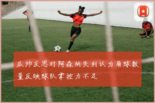 瓜帅反思对阿森纳失利认为角球数量反映球队掌控力不足
