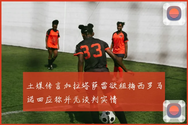土媒传言加拉塔萨雷欲租梅西罗马诺回应称并无谈判实情