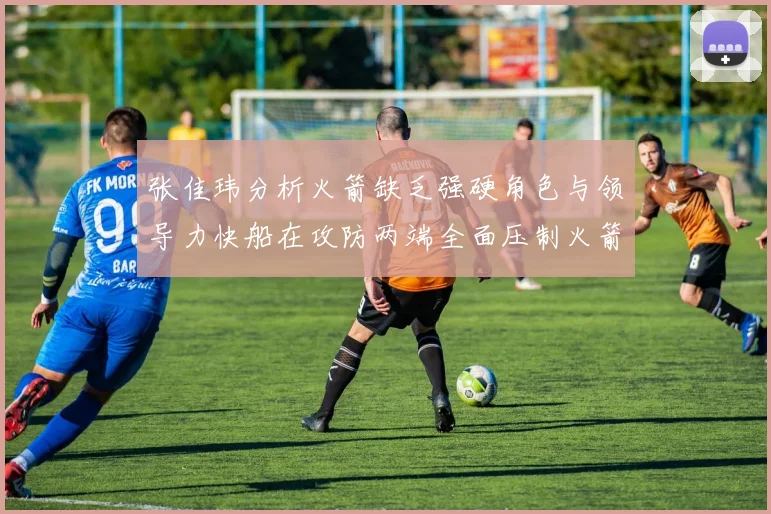 张佳玮分析火箭缺乏强硬角色与领导力快船在攻防两端全面压制火箭表现