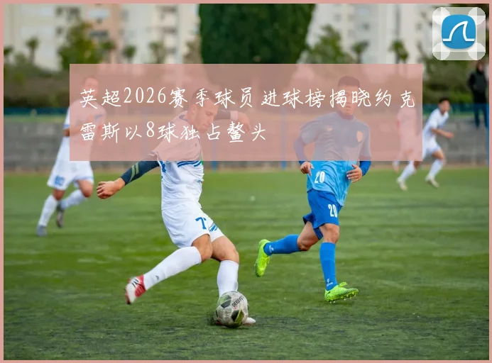 英超2026赛季球员进球榜揭晓约克雷斯以8球独占鳌头