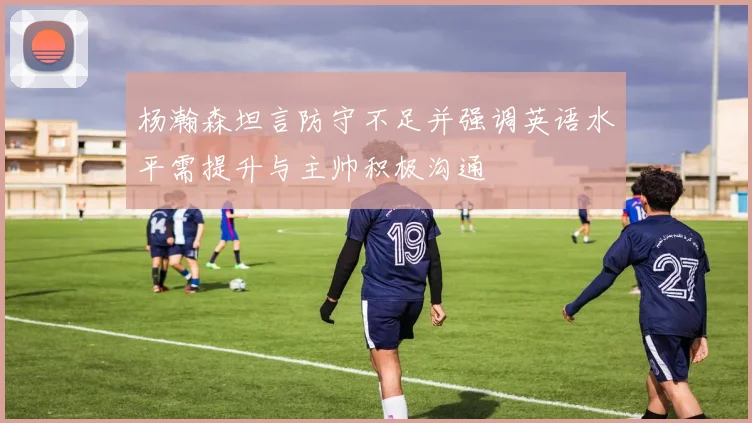 杨瀚森坦言防守不足并强调英语水平需提升与主帅积极沟通