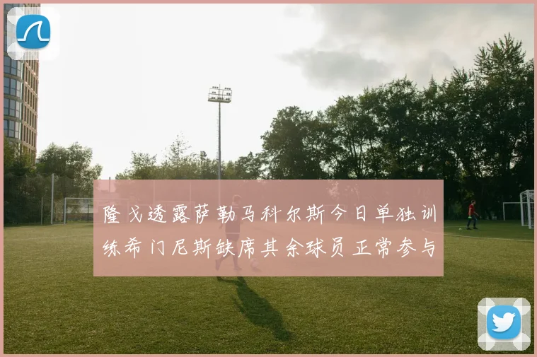 隆戈透露萨勒马科尔斯今日单独训练希门尼斯缺席其余球员正常参与训练