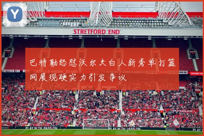 巴特勒怒怼沃尔夫白人新秀单打篮网展现硬实力引发争议