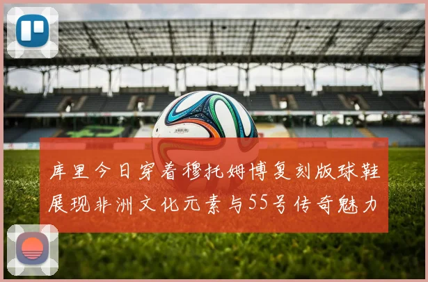 库里今日穿着穆托姆博复刻版球鞋展现非洲文化元素与55号传奇魅力