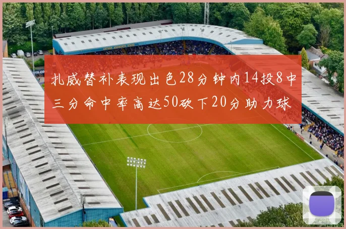 扎威替补表现出色28分钟内14投8中三分命中率高达50砍下20分助力球队进攻稳定