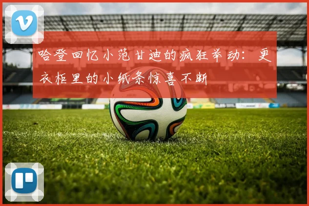 哈登回忆小范甘迪的疯狂举动：更衣柜里的小纸条惊喜不断