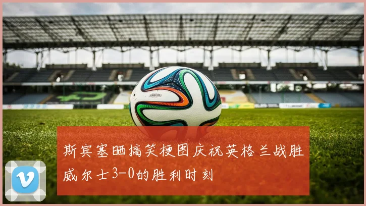 斯宾塞晒搞笑梗图庆祝英格兰战胜威尔士3-0的胜利时刻