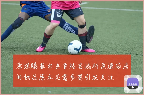 意媒曝菲尔克鲁格客战科莫遭窃房间物品原本无需参赛引发关注